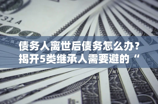 武汉债务人离世后债务怎么办？揭开5类继承人需要避的“坑”