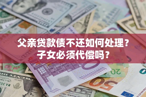 武汉父亲贷款债不还如何处理？子女必须代偿吗？
